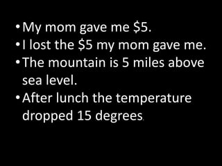 •My mom gave me $5.
•I lost the $5 my mom gave me.
•The mountain is 5 miles above
sea level.
•After lunch the temperature
dropped 15 degrees.