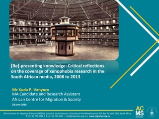 [Re]-presenting knowledge: Critical reflections
on the coverage of xenophobia research in the
South African media, 2008 to 2013
African Centre for Migration & Society (ACMS), School of Social Sciences, University of the Witwatersrand, P.O. Box 76, Wits 2050, South Africa
T: +27 11 717 4033 | F: +27 11 717 4040 | info@migration.org.za | www.migration.org.za
Mr Kuda P. Vanyoro
MA Candidate and Research Assistant
African Centre for Migration & Society
28 June 2016
 