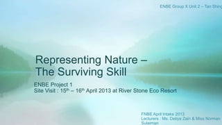 Representing Nature –
The Surviving Skill
ENBE Project 1
Site Visit : 15th – 16th April 2013 at River Stone Eco Resort
ENBE Group X Unit 2 – Tan Shing
FNBE April Intake 2013
Lecturers : Ms. Deliya Zain & Miss Norman
Sulaiman
 
