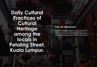 Daily Cultural
Practices of
Cultural
Heritage
among the
locals in
Petaling Street,
Kuala Lumpur.
Tutor: Mr Hafiz Amirrol
CHONG YI QI 0304898 // JAMES TAY JIA CHUEN 0322210 //
JANICE LEE JUEN YUNG 0318695 // KONG XHIANG LYNN
0317730 // LEONG YU SHI 0322586 // MUATASIMAH BILLAH
BINTI SALEH MOHAMAD 0316071 // NG KE NING 0323015
 