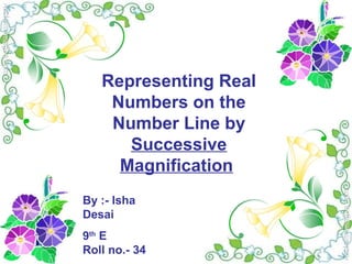 Representing Real
Numbers on the
Number Line by
Successive
Magnification
By :- Isha
Desai
9th
E
Roll no.- 34
 