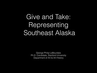 Give and Take:
Representing
Southeast Alaska
George Philip LeBourdais
Ph.D. Candidate, Stanford University
Department of Art & Art History
 