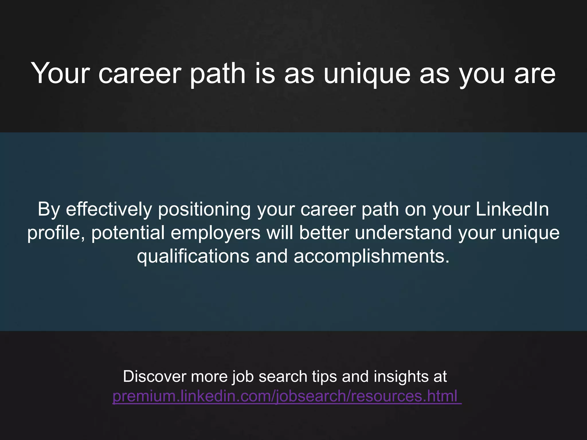 Your career path is as unique as you are
By effectively positioning your career path on your LinkedIn
profile, potential employers will better understand your unique
qualifications and accomplishments.
Discover more job search tips and insights at
premium.linkedin.com/jobsearch/resources.html
 
