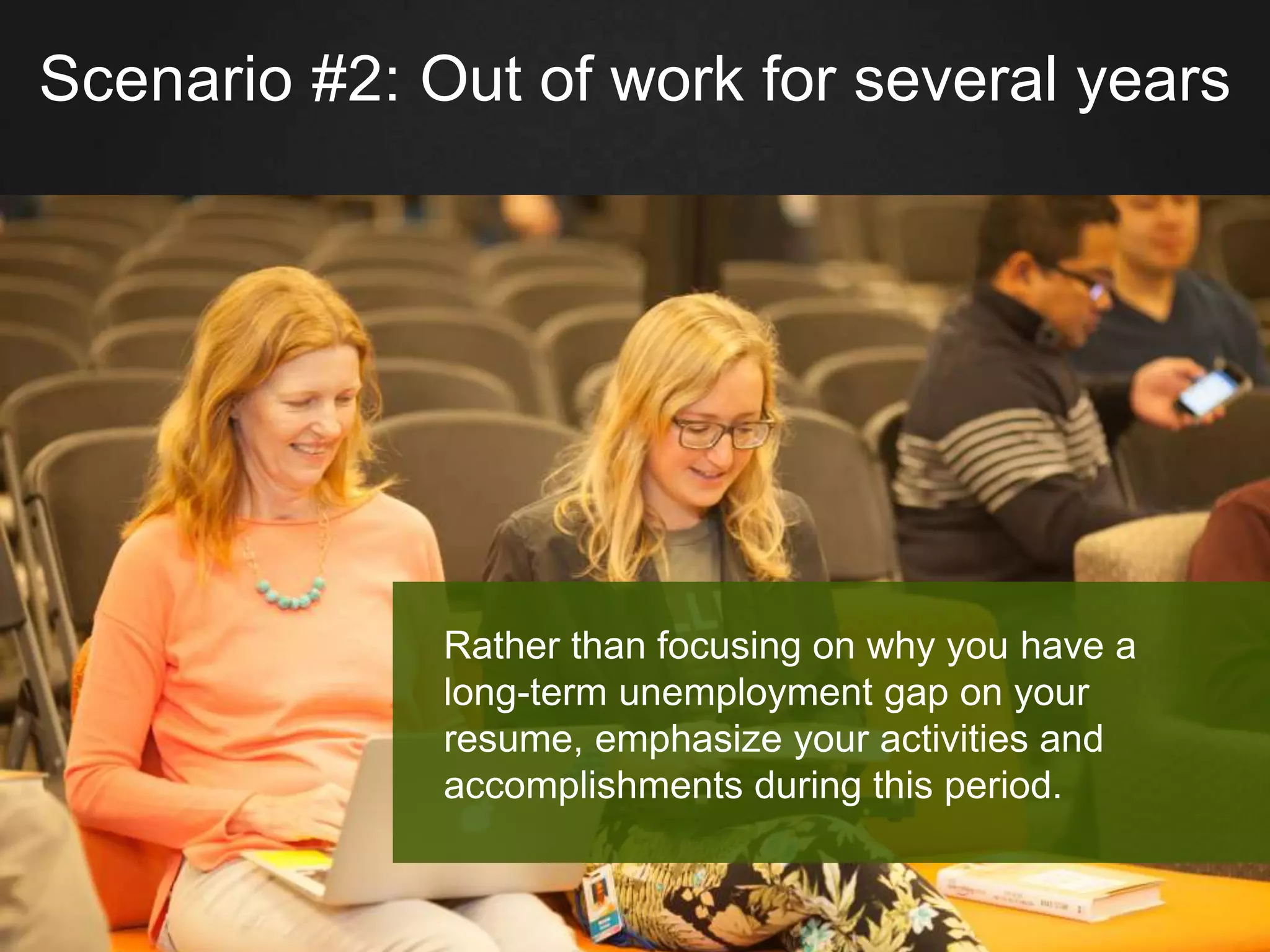Scenario #2: Out of work for several years
Rather than focusing on why you have a
long-term unemployment gap on your
resume, emphasize your activities and
accomplishments during this period.
 