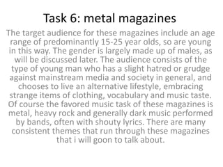 Task 6: metal magazines
The target audience for these magazines include an age
range of predominantly 15-25 year olds, so are young
in this way. The gender is largely made up of males, as
will be discussed later. The audience consists of the
type of young man who has a slight hatred or grudge
against mainstream media and society in general, and
chooses to live an alternative lifestyle, embracing
strange items of clothing, vocabulary and music taste.
Of course the favored music task of these magazines is
metal, heavy rock and generally dark music performed
by bands, often with shouty lyrics. There are many
consistent themes that run through these magazines
that i will goon to talk about.
 