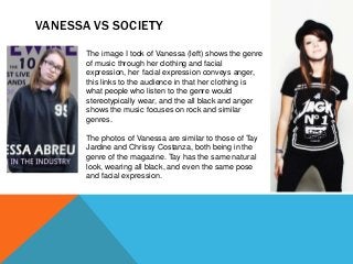 VANESSA VS SOCIETY
The image I took of Vanessa (left) shows the genre
of music through her clothing and facial
expression, her facial expression conveys anger,
this links to the audience in that her clothing is
what people who listen to the genre would
stereotypically wear, and the all black and anger
shows the music focuses on rock and similar
genres.
The photos of Vanessa are similar to those of Tay
Jardine and Chrissy Costanza, both being in the
genre of the magazine. Tay has the same natural
look, wearing all black, and even the same pose
and facial expression.
 