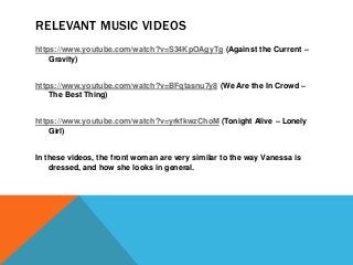 RELEVANT MUSIC VIDEOS
https://www.youtube.com/watch?v=S34KpOAgyTg (Against the Current –
Gravity)
https://www.youtube.com/watch?v=BFqtasnu7y8 (We Are the In Crowd –
The Best Thing)
https://www.youtube.com/watch?v=yrkfkwzChoM (Tonight Alive – Lonely
Girl)
In these videos, the front woman are very similar to the way Vanessa is
dressed, and how she looks in general.
 