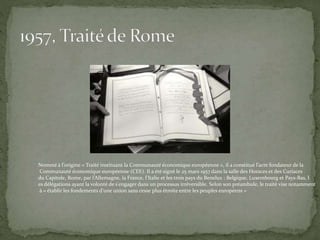 Nommé à l'origine « Traité instituant la Communauté économique européenne », il a constitué l’acte fondateur de la
Communauté économique européenne (CEE). Il a été signé le 25 mars 1957 dans la salle des Horaces et des Curiaces
du Capitole, Rome, par l’Allemagne, la France, l’Italie et les trois pays du Benelux : Belgique, Luxembourg et Pays-Bas, l
es délégations ayant la volonté de s'engager dans un processus irréversible. Selon son préambule, le traité vise notamment
à « établir les fondements d'une union sans cesse plus étroite entre les peuples européens ».
 