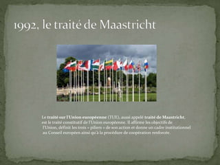 Le traité sur l'Union européenne (TUE), aussi appelé traité de Maastricht,
est le traité constitutif de l'Union européenne. Il affirme les objectifs de
l'Union, définit les trois « piliers » de son action et donne un cadre institutionnel
au Conseil européen ainsi qu'à la procédure de coopération renforcée.
 