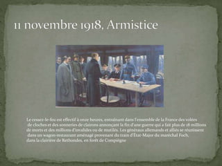 Le cessez-le-feu est effectif à onze heures, entraînant dans l'ensemble de la France des volées
de cloches et des sonneries de clairons annonçant la fin d'une guerre qui a fait plus de 18 millions
de morts et des millions d'invalides ou de mutilés. Les généraux allemands et alliés se réunissent
dans un wagon-restaurant aménagé provenant du train d'État-Major du maréchal Foch,
dans la clairière de Rethondes, en forêt de Compiègne
 