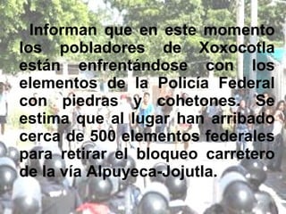 Informan que en este momento los pobladores de Xoxocotla están enfrentándose con los elementos de la Policía Federal con piedras y cohetones. Se estima que al lugar han arribado cerca de 500 elementos federales para retirar el bloqueo carretero de la vía Alpuyeca-Jojutla. 