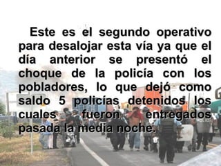 Este es el segundo operativo para desalojar esta vía ya que el día anterior se presentó el choque de la policía con los pobladores, lo que dejó como saldo 5 policías detenidos los cuales fueron entregados pasada la media noche. 