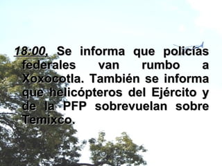 18:00,  Se informa que policías federales van rumbo a Xoxocotla. También se informa que helicópteros del Ejército y de la PFP sobrevuelan sobre Temixco. 