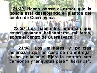 21:30,  Hacen correr el rumor que la policía está desalojando el plantón del centro de Cuernavaca. 22:30,  Los habitantes informan que están pasando helicópteros militares, sobre el centro de Cuernavaca. 23:00,  Los militares y policías amenazan que en caso de no entregar a los policías el Ejército entrará con camiones y tanquetas para “liberarlos”. 