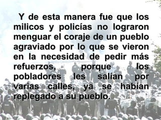 Y de esta manera fue que los milicos y policías no lograron menguar el coraje de un pueblo agraviado por lo que se vieron en la necesidad de pedir más refuerzos, porque los pobladores les salían por varias calles, ya se habían replegado a su pueblo. 