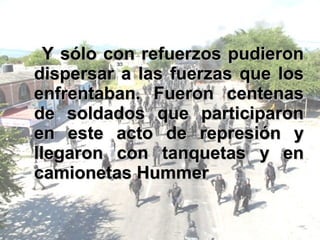 Y sólo con refuerzos pudieron dispersar a las fuerzas que los enfrentaban. Fueron centenas de soldados que participaron en este acto de represión y llegaron con tanquetas y en camionetas Hummer 
