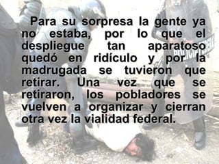 Para su sorpresa la gente ya no estaba, por lo que el despliegue tan aparatoso quedó en ridículo y por la madrugada se tuvieron que retirar. Una vez que se retiraron, los pobladores se vuelven a organizar y cierran otra vez la vialidad federal.  