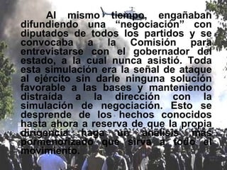 Al mismo tiempo, engañaban difundiendo una “negociación” con diputados de todos los partidos y se convocaba a la Comisión para entrevistarse con el gobernador del estado, a la cual nunca asistió. Toda esta simulación era la señal de ataque al ejército sin darle ninguna solución favorable a las bases y manteniendo distraída a la dirección con la simulación de negociación. Esto se desprende de los hechos conocidos hasta ahora a reserva de que la propia dirigencia haga un análisis más pormenorizado que sirva a todo el movimiento. 