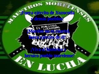 ¡Fuera ejército de Xoxocotla  y demás pueblos! ¡Morelos no es cuartel,  fuera ejército de él! ¡Viva el histórico y  heroico pueblo morelense! 