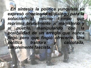 En síntesis la política yunquista se expresó ofreciendo el diálogo para la solución al mismo tiempo que reprimía brutalmente al magisterio y al pueblo, manipulando con la posibilidad de un arreglo que nunca llegó pero que fingió ofrecerlo. Una política traidora y calculada, simplemente fascista. 