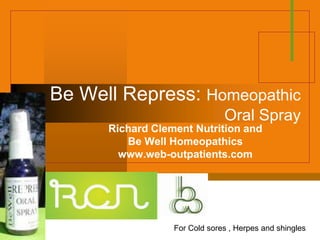 Be Well Repress: Homeopathic
                               Oral Spray
      Richard Clement Nutrition and
         Be Well Homeopathics
        www.web-outpatients.com


              Company
              LOGO

                  For Cold sores , Herpes and shingles
 