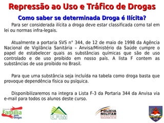 Repressão ao Uso e Tráfico de Drogas
      Como saber se determinada Droga é Ilícita?
     Para ser considerada ilícita a droga deve estar classificada como tal em
lei ou normas infra-legais.

   Atualmente a portaria SVS n° 344, de 12 de maio de 1998 da Agência
Nacional de Vigilância Sanitária – Anvisa/Ministério da Saúde cumpre o
papel de estabelecer quais as substâncias químicas que são de uso
controlado e de uso proibido em nosso país. A lista F contem as
substâncias de uso proibido no Brasil.

   Para que uma substância seja incluída na tabela como droga basta que
provoque dependência física ou psíquica.

   Disponibilizaremos na integra a Lista F-3 da Portaria 344 da Anvisa via
e-mail para todos os alunos deste curso.
 