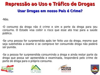 Repressão ao Uso e Tráfico de Drogas
           Usar Drogas em nosso País é Crime?

   Não.

O consumo da droga não é crime e sim o porte da droga para seu
consumo. O Estado visa coibir o risco que esse ato traz para a saúde
pública.

Se uma pessoa for surpreendida após ter feito uso da droga, mesmo que
seja submetida a exame e se comprove ter consumido droga não poderá
ser punida.

Se a pessoa for surpreendida consumindo a droga e ainda restar parte da



droga que possa ser apreendida e examinada, responderá pelo crime de
porte de droga para o próprio consumo.
 