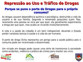 Repressão ao Uso e Tráfico de Drogas
  Porque se pune o porte de Drogas para o próprio
                    consumo?
As drogas causam dependência química e psicológica, destruindo a vida do
usuário e de sua família. Segundo o renomado psiquiatra Içami Tiba,
raramente uma pessoa se vicia por que quer, ela geralmente experimenta
a droga por que quer, mas acaba se viciando involuntariamente.

A vida e a saúde do cidadão é um bem indisponível, devendo o Estado
proibir condutas lesivas à saúde e à vida do ser humano.

O porte de droga ilícita representa um perigo para a saúde pública pois o
consumo pode ser incentivado e disseminado.

Um viciado em drogas pode causar uma série de transtornos à sociedade
como acidentes, violência e prática de crimes para manter seu vício.
 