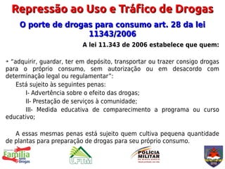 Repressão ao Uso e Tráfico de Drogas
     O porte de drogas para consumo art. 28 da lei
                     11343/2006
                          A lei 11.343 de 2006 estabelece que quem:

➔“adquirir, guardar, ter em depósito, transportar ou trazer consigo drogas
para o próprio consumo, sem autorização ou em desacordo com
determinação legal ou regulamentar”:
   Está sujeito às seguintes penas:
       I- Advertência sobre o efeito das drogas;
       II- Prestação de serviços à comunidade;
       III- Medida educativa de comparecimento a programa ou curso
educativo;

   A essas mesmas penas está sujeito quem cultiva pequena quantidade
de plantas para preparação de drogas para seu próprio consumo.
 