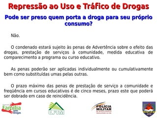 Repressão ao Uso e Tráfico de Drogas
Pode ser preso quem porta a droga para seu próprio
                   consumo?

   Não.

   O condenado estará sujeito às penas de Advertência sobre o efeito das
drogas, prestação de serviços à comunidade, medida educativa de
comparecimento a programa ou curso educativo.

   As penas poderão ser aplicadas individualmente ou cumulativamente
bem como substituídas umas pelas outras.

    O prazo máximo das penas de prestação de serviço a comunidade e
freqüência em cursos educativos é de cinco meses, prazo este que poderá
ser dobrado em caso de reincidência.
 