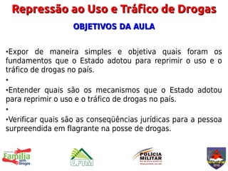 Repressão ao Uso e Tráfico de Drogas
                   OBJETIVOS DA AULA

●Expor de maneira simples e objetiva quais foram os
fundamentos que o Estado adotou para reprimir o uso e o
tráfico de drogas no país.
●

●Entender quais são os mecanismos que o Estado adotou
para reprimir o uso e o tráfico de drogas no país.
●

●Verificar quais são as conseqüências jurídicas para a pessoa
surpreendida em flagrante na posse de drogas.
 