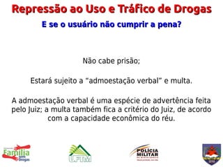 Repressão ao Uso e Tráfico de Drogas
         E se o usuário não cumprir a pena?



                     Não cabe prisão;

     Estará sujeito a “admoestação verbal” e multa.

A admoestação verbal é uma espécie de advertência feita
pelo Juiz; a multa também fica a critério do Juiz, de acordo
            com a capacidade econômica do réu.
 