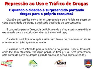 Repressão ao Uso e Tráfico de Drogas
     E quando o cidadão é surpreendido portando
           drogas para o próprio consumo?
    Cidadão em conflito com a lei é surpreendido pela Polícia na posse de
certa quantidade de droga, a qual seria destinada ao seu consumo;

   É conduzido para a Delegacia de Polícia onde a droga será apreendida e
examinada para a autoridade saber se é mesmo droga;

   O cidadão será liberado após assinar um termo de compromisso de se
apresentar em juízo quando intimado;

   O cidadão será intimado para a audiência no Juizado Especial Criminal,
onde lhe será oferecida transação penal, se fizer jus, ou será processado
pelo crime de porte de drogas estando sujeito às penas acima referidas.
 
