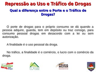 Repressão ao Uso e Tráfico de Drogas
     Qual a diferença entre o Porte e o Tráfico de
                       Drogas?


   O porte de drogas para o próprio consumo se dá quando a
pessoa adquire, guarda, tem em depósito ou traz consigo, para
consumo pessoal drogas em desacordo com a lei ou sem
autorização.

   A finalidade é o uso pessoal da droga.

   No tráfico, a finalidade é o comércio, o lucro com o comércio da
droga.
 