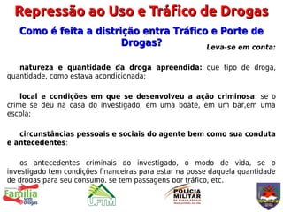 Repressão ao Uso e Tráfico de Drogas
   Como é feita a distrição entra Tráfico e Porte de
                        Drogas?          Leva-se em conta:

   natureza e quantidade da droga apreendida: que tipo de droga,
quantidade, como estava acondicionada;

    local e condições em que se desenvolveu a ação criminosa: se o
crime se deu na casa do investigado, em uma boate, em um bar,em uma
escola;

   circunstâncias pessoais e sociais do agente bem como sua conduta
e antecedentes:

    os antecedentes criminais do investigado, o modo de vida, se o
investigado tem condições financeiras para estar na posse daquela quantidade
de drogas para seu consumo, se tem passagens por tráfico, etc.
 