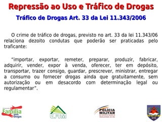 Repressão ao Uso e Tráfico de Drogas
     Tráfico de Drogas Art. 33 da Lei 11.343/2006

    O crime de tráfico de drogas, previsto no art. 33 da lei 11.343/06
relaciona dezoito condutas que poderão ser praticadas pelo
traficante:

   “importar, exportar, remeter, preparar, produzir, fabricar,
adquirir, vender, expor à venda, oferecer, ter em depósito,
transportar, trazer consigo, guardar, prescrever, ministrar, entregar
a consumo ou fornecer drogas ainda que gratuitamente, sem
autorização ou em desacordo com determinação legal ou
regulamentar”.
 
