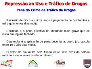 Repressão ao Uso e Tráfico de Drogas
          Pena do Crime de Tráfico de Drogas


    Reclusão de cinco a quinze anos e pagamento de quinhentos a
mil e quinhentos dias-multa.

    Reclusão é a pena privativa de liberdade mais grave que se
inicia em regime fechado.

   Dias multa é a aplicação de pena pecuniária, que o juiz calcula
entre 10 e 360 dias multa.

   O valor do dia multa será fixado entre 1/30 avos do salário
mínimo e cinco vezes o salário mínimo.
 