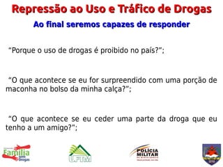 Repressão ao Uso e Tráfico de Drogas
       Ao final seremos capazes de responder


“Porque o uso de drogas é proibido no país?”;


“O que acontece se eu for surpreendido com uma porção de
maconha no bolso da minha calça?”;


 “O que acontece se eu ceder uma parte da droga que eu
tenho a um amigo?”;
 