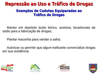 Repressão ao Uso e Tráfico de Drogas
         Exemplos de Codutas Equiparadas ao
                  Tráfico de Drogas


   Manter em depósito ácido bórico, acetona, bicarbonato de
sódio para a fabricação de drogas;

   Plantar maconha para vender a safra;

  Autorizar ou permitir que algum traficante comercialize drogas
em sua residência.
 