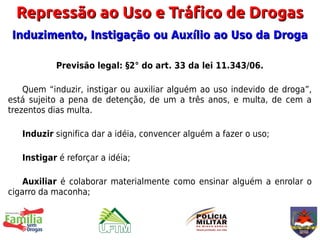 Repressão ao Uso e Tráfico de Drogas
Induzimento, Instigação ou Auxílio ao Uso da Droga

           Previsão legal: §2° do art. 33 da lei 11.343/06.

    Quem “induzir, instigar ou auxiliar alguém ao uso indevido de droga”,
está sujeito a pena de detenção, de um a três anos, e multa, de cem a
trezentos dias multa.

   Induzir significa dar a idéia, convencer alguém a fazer o uso;

   Instigar é reforçar a idéia;

    Auxiliar é colaborar materialmente como ensinar alguém a enrolar o
cigarro da maconha;
 