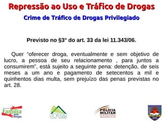Repressão ao Uso e Tráfico de Drogas
       Crime de Tráfico de Drogas Privilegiado


        Previsto no §3° do art. 33 da lei 11.343/06.

    Quer “oferecer droga, eventualmente e sem objetivo de
lucro, a pessoa de seu relacionamento , para juntos a
consumirem”, está sujeito a seguinte pena: detenção, de seis
meses a um ano e pagamento de setecentos a mil e
quinhentos dias multa, sem prejuízo das penas previstas no
art. 28.
 
