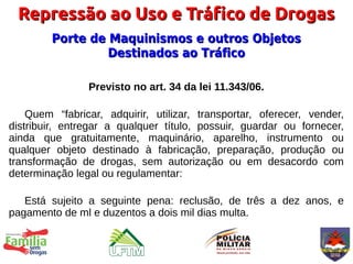 Repressão ao Uso e Tráfico de Drogas
        Porte de Maquinismos e outros Objetos
                 Destinados ao Tráfico

                Previsto no art. 34 da lei 11.343/06.

    Quem “fabricar, adquirir, utilizar, transportar, oferecer, vender,
distribuir, entregar a qualquer título, possuir, guardar ou fornecer,
ainda que gratuitamente, maquinário, aparelho, instrumento ou
qualquer objeto destinado à fabricação, preparação, produção ou
transformação de drogas, sem autorização ou em desacordo com
determinação legal ou regulamentar:

   Está sujeito a seguinte pena: reclusão, de três a dez anos, e
pagamento de ml e duzentos a dois mil dias multa.
 