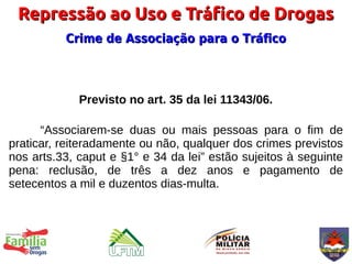 Repressão ao Uso e Tráfico de Drogas
          Crime de Associação para o Tráfico



             Previsto no art. 35 da lei 11343/06.

      “Associarem-se duas ou mais pessoas para o fim de
praticar, reiteradamente ou não, qualquer dos crimes previstos
nos arts.33, caput e §1° e 34 da lei” estão sujeitos à seguinte
pena: reclusão, de três a dez anos e pagamento de
setecentos a mil e duzentos dias-multa.
 