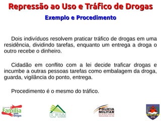 Repressão ao Uso e Tráfico de Drogas
                Exemplo e Procedimento


   Dois indivíduos resolvem praticar tráfico de drogas em uma
residência, dividindo tarefas, enquanto um entrega a droga o
outro recebe o dinheiro.

   Cidadão em conflito com a lei decide traficar drogas e
incumbe a outras pessoas tarefas como embalagem da droga,
guarda, vigilância do ponto, entrega.

  Procedimento é o mesmo do tráfico.
 