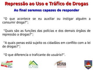 Repressão ao Uso e Tráfico de Drogas
        Ao final seremos capazes de responder

 “O que acontece se eu auxiliar ou instigar alguém a
consumir droga?”;

 “Quais são as funções das polícias e dos demais órgãos de
repressão a drogas?”;

 “A quais penas está sujeito os cidadãos em conflito com a lei
de drogas?”;

“O que diferencia o traficante do usuário?”.
 