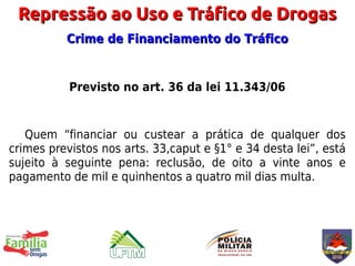Repressão ao Uso e Tráfico de Drogas
          Crime de Financiamento do Tráfico


           Previsto no art. 36 da lei 11.343/06


   Quem “financiar ou custear a prática de qualquer dos
crimes previstos nos arts. 33,caput e §1° e 34 desta lei”, está
sujeito à seguinte pena: reclusão, de oito a vinte anos e
pagamento de mil e quinhentos a quatro mil dias multa.
 