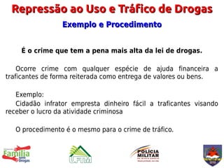 Repressão ao Uso e Tráfico de Drogas
                 Exemplo e Procedimento


    É o crime que tem a pena mais alta da lei de drogas.

    Ocorre crime com qualquer espécie de ajuda financeira a
traficantes de forma reiterada como entrega de valores ou bens.

   Exemplo:
   Cidadão infrator empresta dinheiro fácil a traficantes visando
receber o lucro da atividade criminosa

   O procedimento é o mesmo para o crime de tráfico.
 