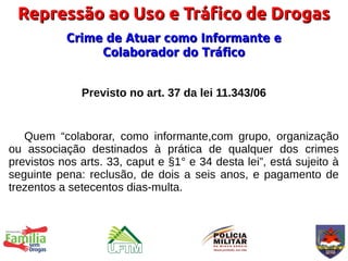 Repressão ao Uso e Tráfico de Drogas
           Crime de Atuar como Informante e
                Colaborador do Tráfico


              Previsto no art. 37 da lei 11.343/06


   Quem “colaborar, como informante,com grupo, organização
ou associação destinados à prática de qualquer dos crimes
previstos nos arts. 33, caput e §1° e 34 desta lei”, está sujeito à
seguinte pena: reclusão, de dois a seis anos, e pagamento de
trezentos a setecentos dias-multa.
 
