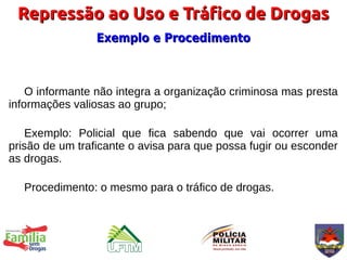 Repressão ao Uso e Tráfico de Drogas
                 Exemplo e Procedimento



    O informante não integra a organização criminosa mas presta
informações valiosas ao grupo;

   Exemplo: Policial que fica sabendo que vai ocorrer uma
prisão de um traficante o avisa para que possa fugir ou esconder
as drogas.

   Procedimento: o mesmo para o tráfico de drogas.
 