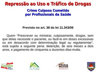 Repressão ao Uso e Tráfico de Drogas
                Crime Culposo Cometido
               por Profissionais da Saúde


             Previsto no art. 38 da lei 11.343/06

   Quem “Prescrever ou ministrar, culposamente, drogas, sem
que delas necessite o paciente, ou fazê-lo em doses excessivas
ou em desacordo com determinação legal ou regulamentar”,
está sujeito a seguinte pena: detenção, de seis meses a dois
anos, e pagamento de cinquenta a duzentos dias-multa.
 